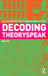 DECODING THEORYSPEAK: AN ILLUSTRATED GUIDE TO ARCHITECTURAL THEORY